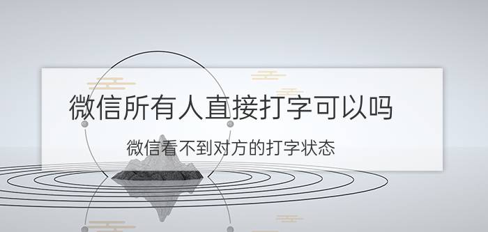 微信所有人直接打字可以吗 微信看不到对方的打字状态？